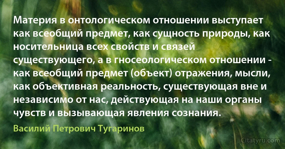 Материя в онтологическом отношении выступает как всеобщий предмет, как сущность природы, как носительница всех свойств и связей существующего, а в гносеологическом отношении - как всеобщий предмет (объект) отражения, мысли, как объективная реальность, существующая вне и независимо от нас, действующая на наши органы чувств и вызывающая явления сознания. (Василий Петрович Тугаринов)