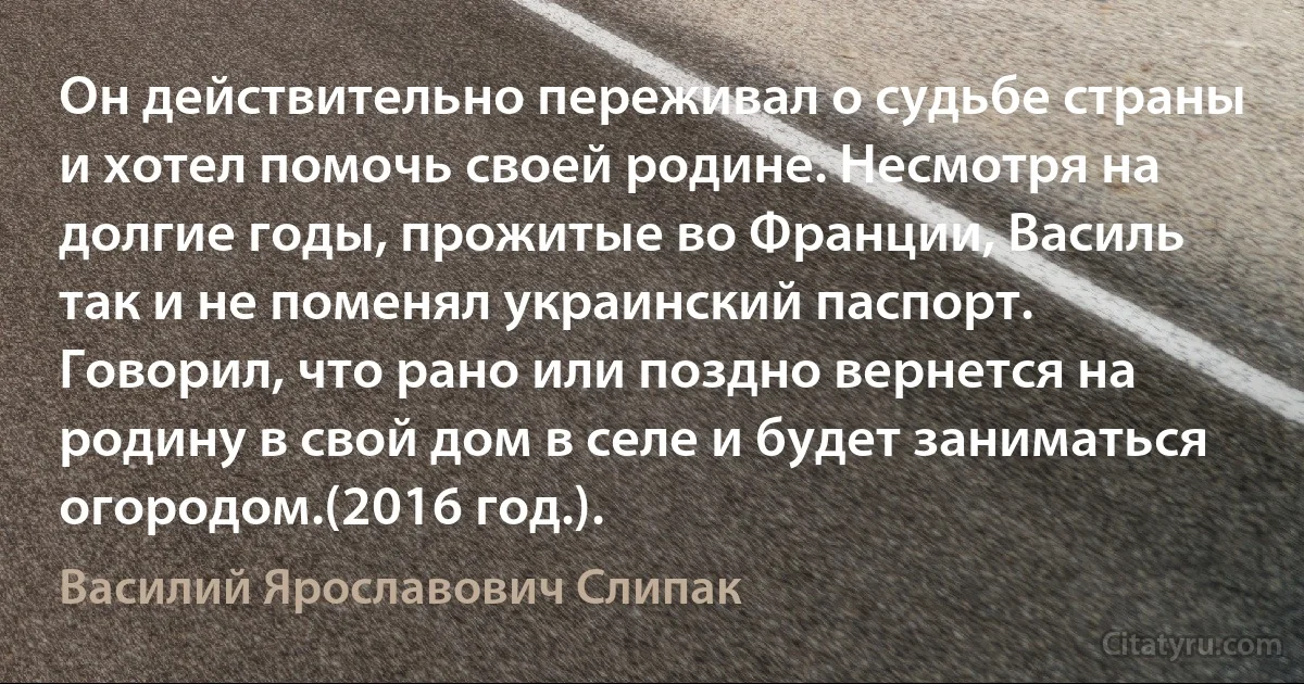 Он действительно переживал о судьбе страны и хотел помочь своей родине. Несмотря на долгие годы, прожитые во Франции, Василь так и не поменял украинский паспорт. Говорил, что рано или поздно вернется на родину в свой дом в селе и будет заниматься огородом.(2016 год.). (Василий Ярославович Слипак)