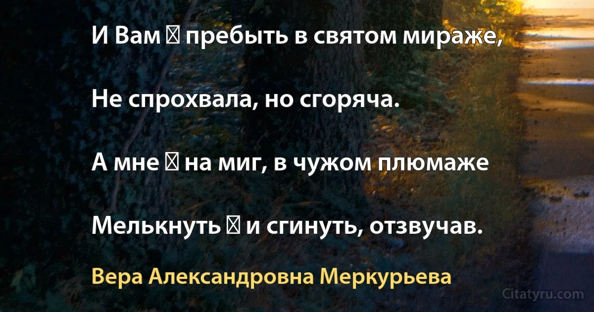 И Вам ― пребыть в святом мираже,

Не спрохвала, но сгоряча.

А мне ― на миг, в чужом плюмаже

Мелькнуть ― и сгинуть, отзвучав. (Вера Александровна Меркурьева)