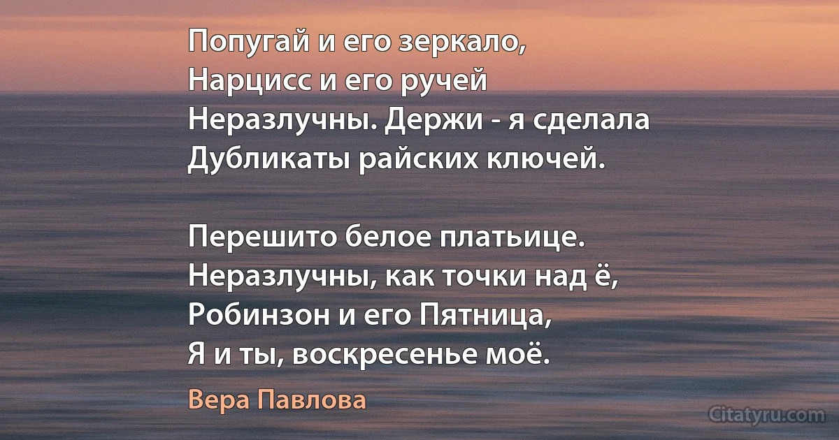 Попугай и его зеркало,
Нарцисс и его ручей
Неразлучны. Держи - я сделала
Дубликаты райских ключей.

Перешито белое платьице.
Неразлучны, как точки над ё,
Робинзон и его Пятница,
Я и ты, воскресенье моё. (Вера Павлова)