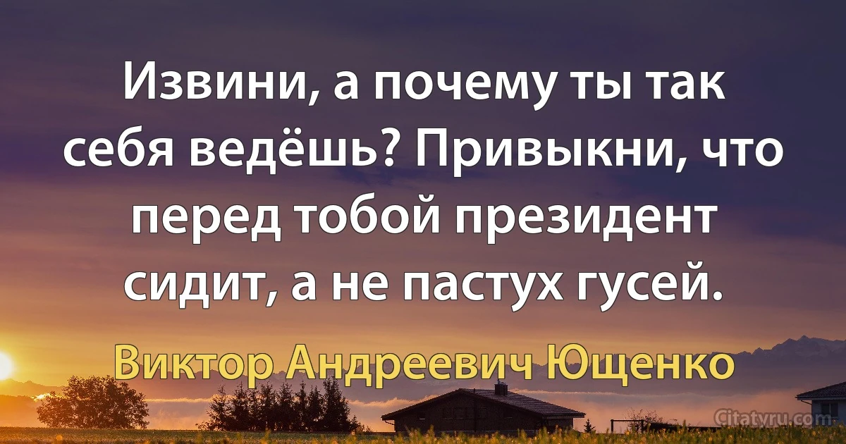 Извини, а почему ты так себя ведёшь? Привыкни, что перед тобой президент сидит, а не пастух гусей. (Виктор Андреевич Ющенко)