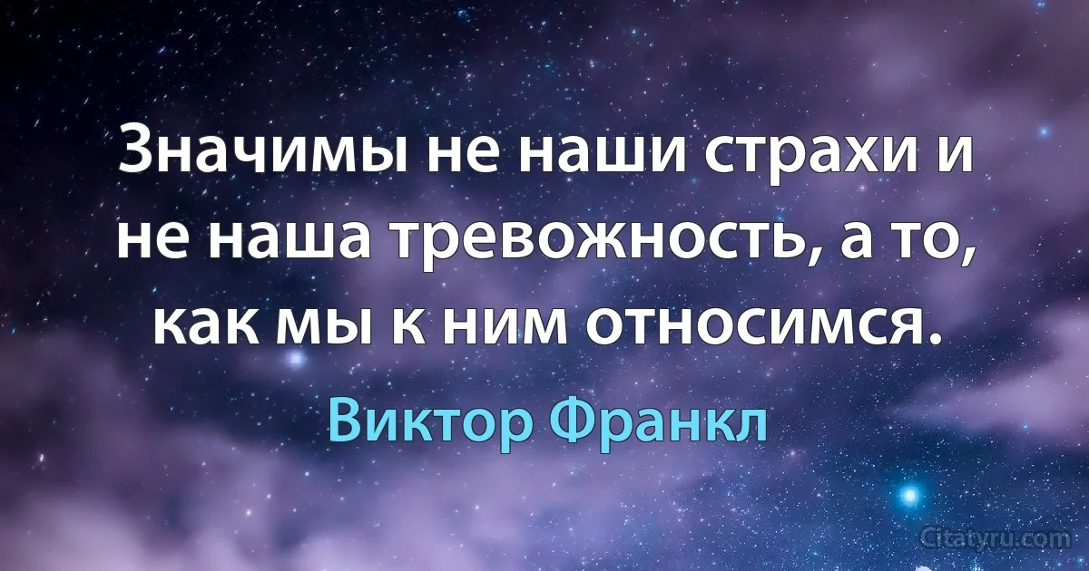 Значимы не наши страхи и не наша тревожность, а то, как мы к ним относимся. (Виктор Франкл)