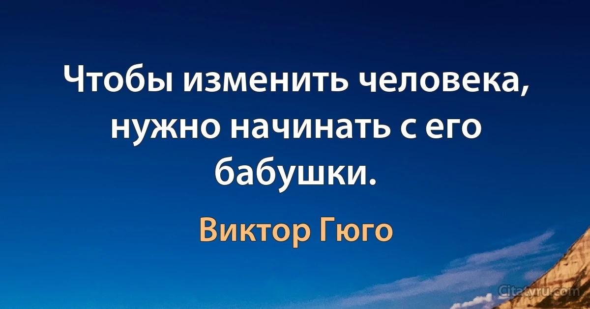 Чтобы изменить человека, нужно начинать с его бабушки. (Виктор Гюго)