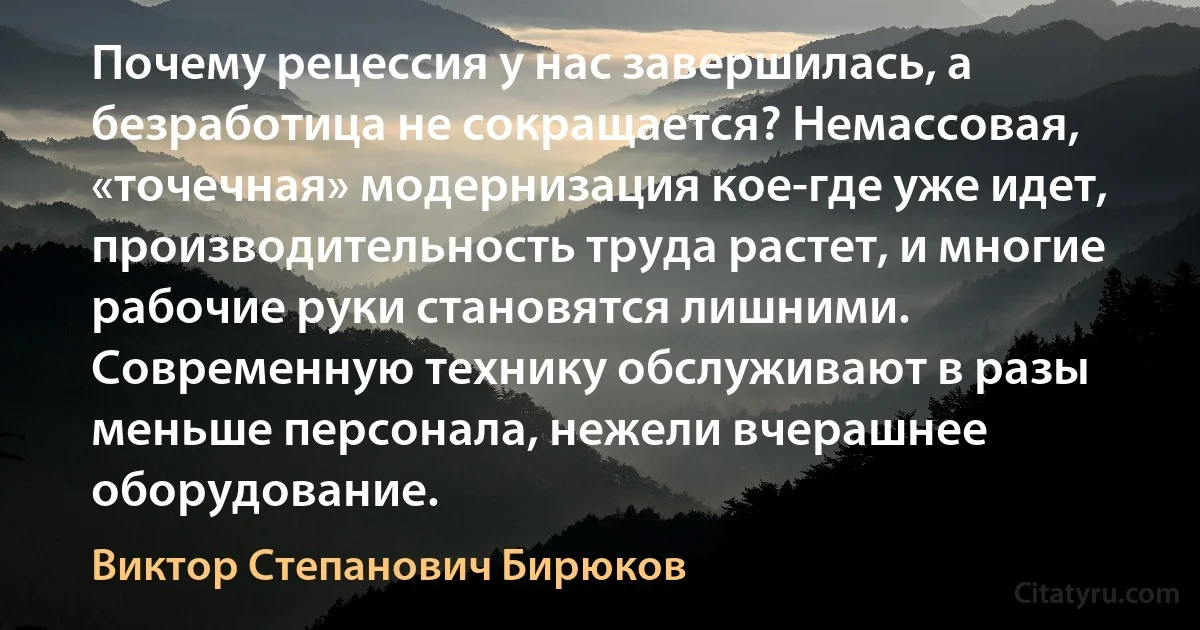 Почему рецессия у нас завершилась, а безработица не сокращается? Немассовая, «точечная» модернизация кое-где уже идет, производительность труда растет, и многие рабочие руки становятся лишними. Современную технику обслуживают в разы меньше персонала, нежели вчерашнее оборудование. (Виктор Степанович Бирюков)