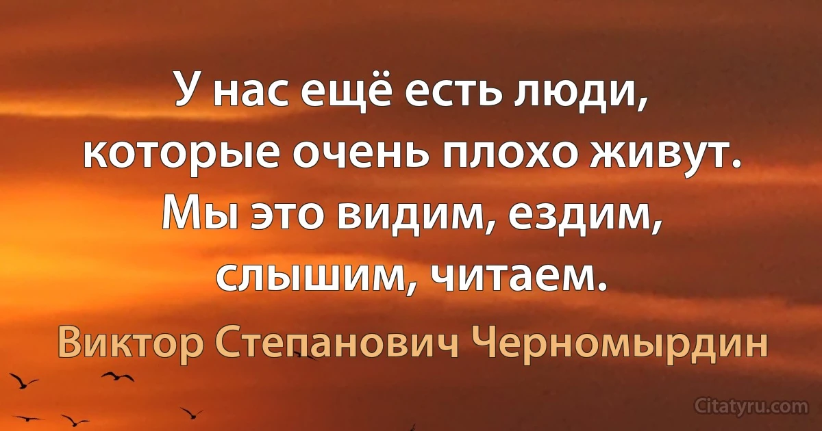 У нас ещё есть люди, которые очень плохо живут. Мы это видим, ездим, слышим, читаем. (Виктор Степанович Черномырдин)