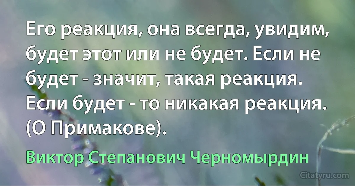 Его реакция, она всегда, увидим, будет этот или не будет. Если не будет - значит, такая реакция. Если будет - то никакая реакция. (О Примакове). (Виктор Степанович Черномырдин)