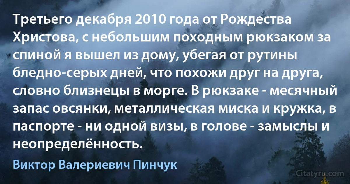 Третьего декабря 2010 года от Рождества Христова, с небольшим походным рюкзаком за спиной я вышел из дому, убегая от рутины бледно-серых дней, что похожи друг на друга, словно близнецы в морге. В рюкзаке - месячный запас овсянки, металлическая миска и кружка, в паспорте - ни одной визы, в голове - замыслы и неопределённость. (Виктор Валериевич Пинчук)