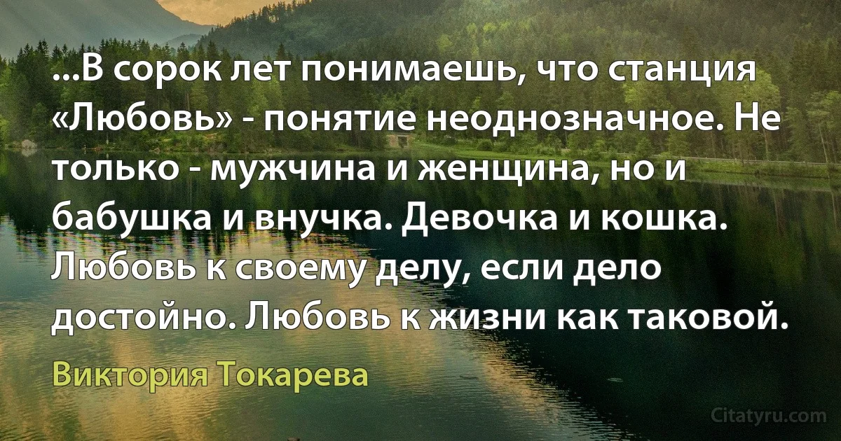 ...В сорок лет понимаешь, что станция «Любовь» - понятие неоднозначное. Не только - мужчина и женщина, но и бабушка и внучка. Девочка и кошка. Любовь к своему делу, если дело достойно. Любовь к жизни как таковой. (Виктория Токарева)