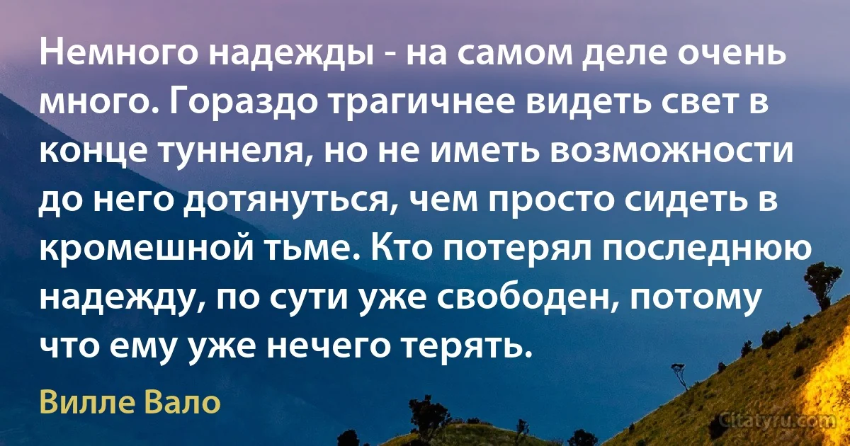 Немного надежды - на самом деле очень много. Гораздо трагичнее видеть свет в конце туннеля, но не иметь возможности до него дотянуться, чем просто сидеть в кромешной тьме. Кто потерял последнюю надежду, по сути уже свободен, потому что ему уже нечего терять. (Вилле Вало)