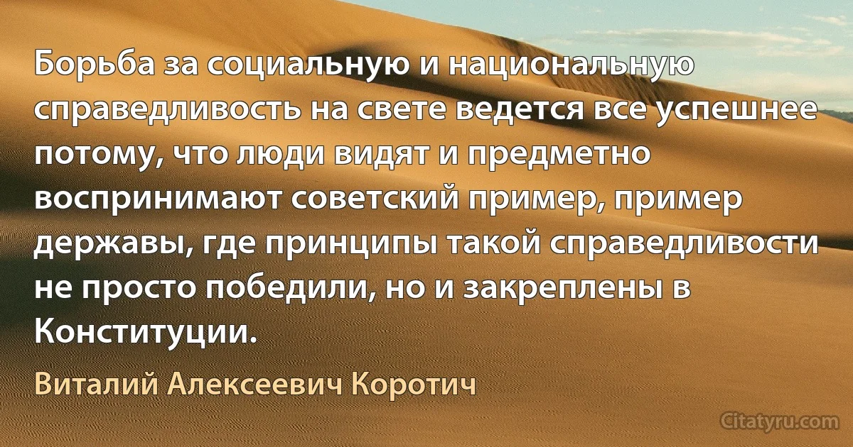 Борьба за социальную и национальную справедливость на свете ведется все успешнее потому, что люди видят и предметно воспринимают советский пример, пример державы, где принципы такой справедливости не просто победили, но и закреплены в Конституции. (Виталий Алексеевич Коротич)