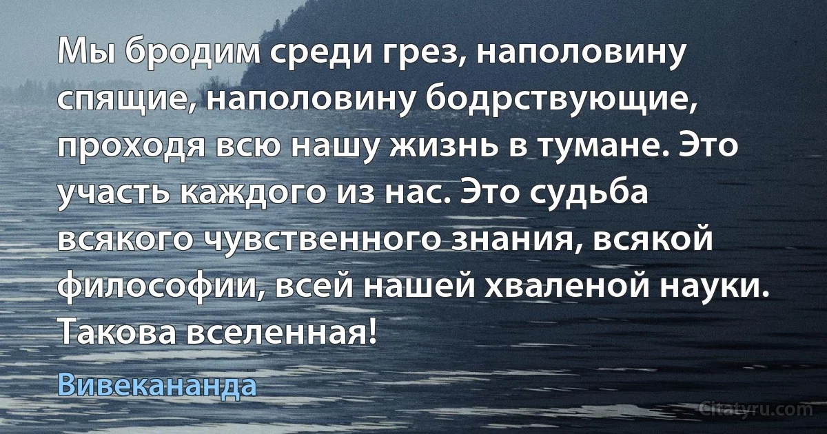 Мы бродим среди грез, наполовину спящие, наполовину бодрствующие, проходя всю нашу жизнь в тумане. Это участь каждого из нас. Это судьба всякого чувственного знания, всякой философии, всей нашей хваленой науки. Такова вселенная! (Вивекананда)