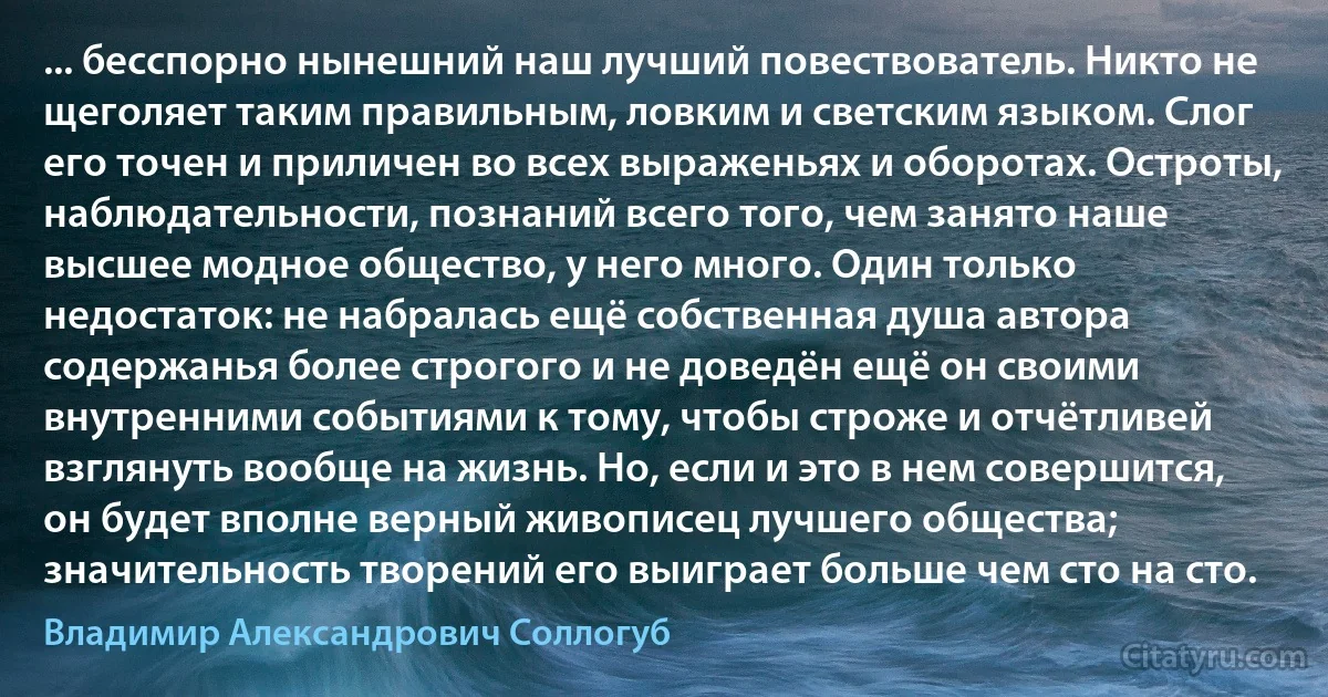 ... бесспорно нынешний наш лучший повествователь. Никто не щеголяет таким правильным, ловким и светским языком. Слог его точен и приличен во всех выраженьях и оборотах. Остроты, наблюдательности, познаний всего того, чем занято наше высшее модное общество, у него много. Один только недостаток: не набралась ещё собственная душа автора содержанья более строгого и не доведён ещё он своими внутренними событиями к тому, чтобы строже и отчётливей взглянуть вообще на жизнь. Но, если и это в нем совершится, он будет вполне верный живописец лучшего общества; значительность творений его выиграет больше чем сто на сто. (Владимир Александрович Соллогуб)