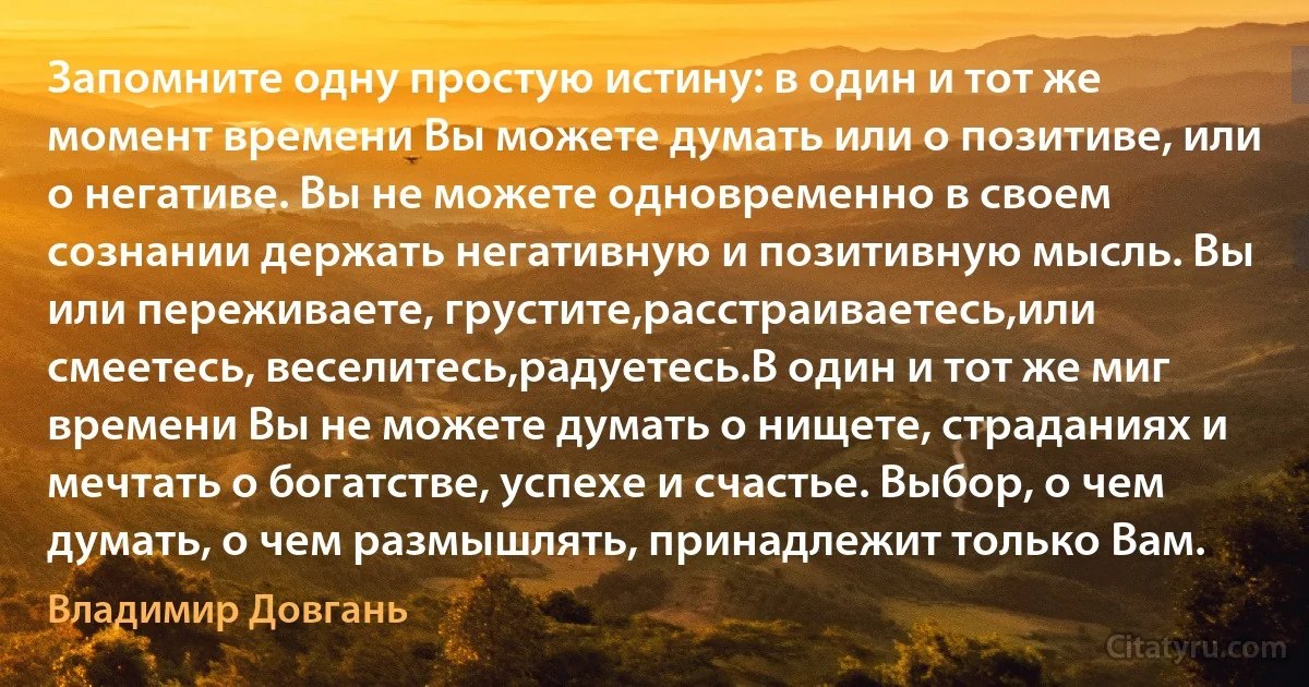 Запомните одну простую истину: в один и тот же момент времени Вы можете думать или о позитиве, или о негативе. Вы не можете одновременно в своем сознании держать негативную и позитивную мысль. Вы или переживаете, грустите,расстраиваетесь,или смеетесь, веселитесь,радуетесь.В один и тот же миг времени Вы не можете думать о нищете, страданиях и мечтать о богатстве, успехе и счастье. Выбор, о чем думать, о чем размышлять, принадлежит только Вам. (Владимир Довгань)