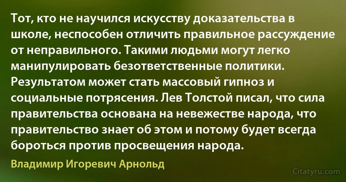 Тот, кто не научился искусству доказательства в школе, неспособен отличить правильное рассуждение от неправильного. Такими людьми могут легко манипулировать безответственные политики. Результатом может стать массовый гипноз и социальные потрясения. Лев Толстой писал, что сила правительства основана на невежестве народа, что правительство знает об этом и потому будет всегда бороться против просвещения народа. (Владимир Игоревич Арнольд)