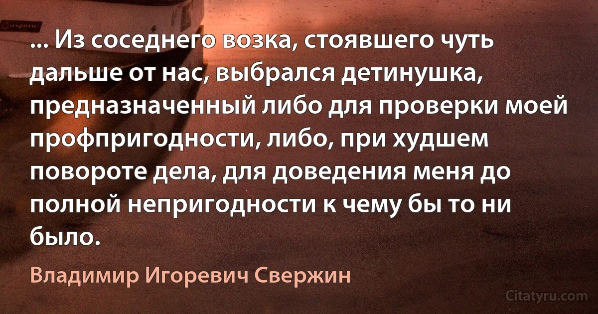 ... Из соседнего возка, стоявшего чуть дальше от нас, выбрался детинушка, предназначенный либо для проверки моей профпригодности, либо, при худшем повороте дела, для доведения меня до полной непригодности к чему бы то ни было. (Владимир Игоревич Свержин)