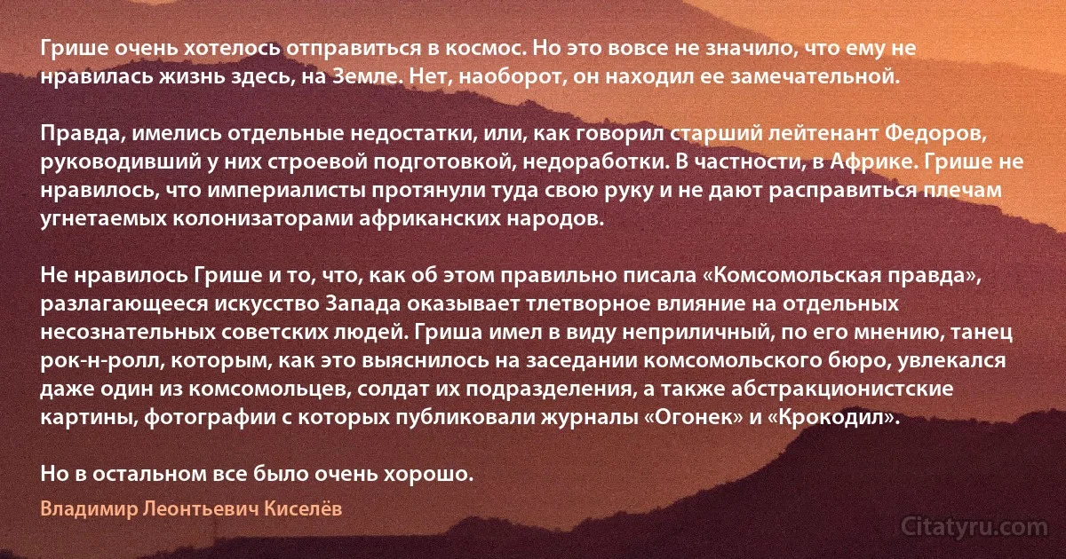 Грише очень хотелось отправиться в космос. Но это вовсе не значило, что ему не нравилась жизнь здесь, на Земле. Нет, наоборот, он находил ее замечательной.

Правда, имелись отдельные недостатки, или, как говорил старший лейтенант Федоров, руководивший у них строевой подготовкой, недоработки. В частности, в Африке. Грише не нравилось, что империалисты протянули туда свою руку и не дают расправиться плечам угнетаемых колонизаторами африканских народов.

Не нравилось Грише и то, что, как об этом правильно писала «Комсомольская правда», разлагающееся искусство Запада оказывает тлетворное влияние на отдельных несознательных советских людей. Гриша имел в виду неприличный, по его мнению, танец рок-н-ролл, которым, как это выяснилось на заседании комсомольского бюро, увлекался даже один из комсомольцев, солдат их подразделения, а также абстракционистские картины, фотографии с которых публиковали журналы «Огонек» и «Крокодил».

Но в остальном все было очень хорошо. (Владимир Леонтьевич Киселёв)