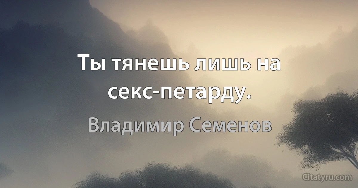 Ты тянешь лишь на секс-петарду. (Владимир Семенов)