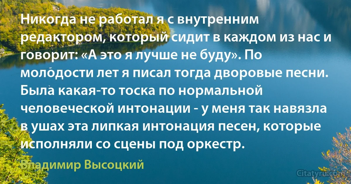 Никогда не работал я с внутренним редактором, который сидит в каждом из нас и говорит: «А это я лучше не буду». По молодости лет я писал тогда дворовые песни. Была какая-то тоска по нормальной человеческой интонации - у меня так навязла в ушах эта липкая интонация песен, которые исполняли со сцены под оркестр. (Владимир Высоцкий)