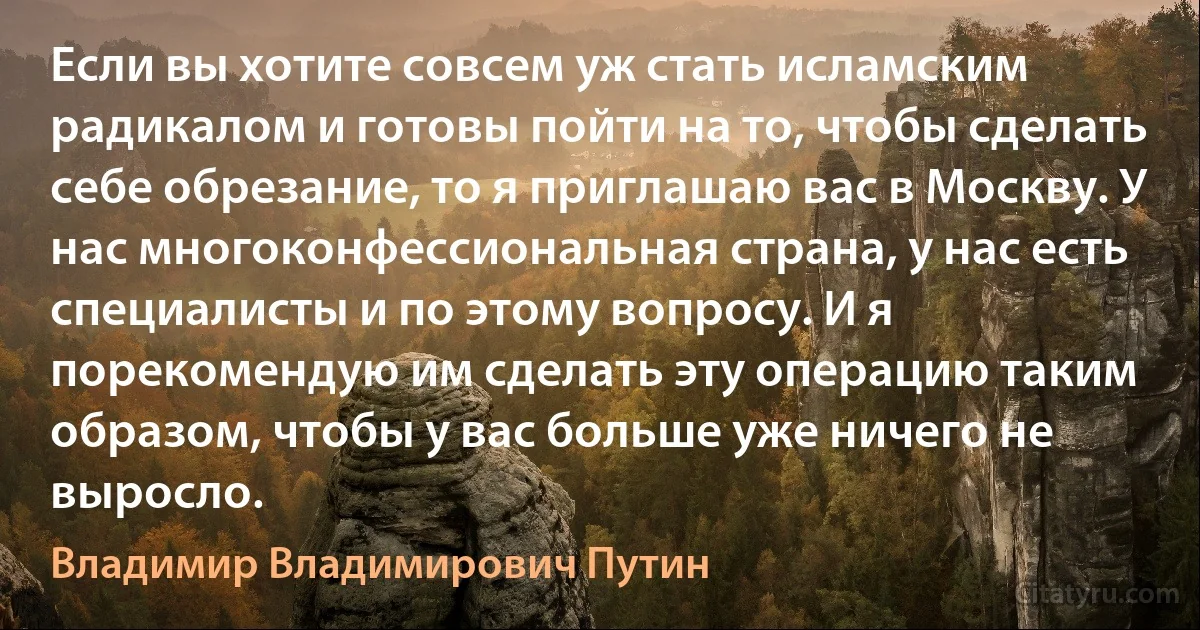 Если вы хотите совсем уж стать исламским радикалом и готовы пойти на то, чтобы сделать себе обрезание, то я приглашаю вас в Москву. У нас многоконфессиональная страна, у нас есть специалисты и по этому вопросу. И я порекомендую им сделать эту операцию таким образом, чтобы у вас больше уже ничего не выросло. (Владимир Владимирович Путин)