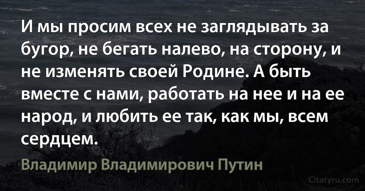 И мы просим всех не заглядывать за бугор, не бегать налево, на сторону, и не изменять своей Родине. А быть вместе с нами, работать на нее и на ее народ, и любить ее так, как мы, всем сердцем. (Владимир Владимирович Путин)