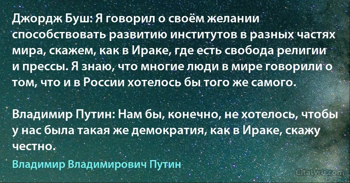 Джордж Буш: Я говорил о своём желании способствовать развитию институтов в разных частях мира, скажем, как в Ираке, где есть свобода религии и прессы. Я знаю, что многие люди в мире говорили о том, что и в России хотелось бы того же самого.

Владимир Путин: Нам бы, конечно, не хотелось, чтобы у нас была такая же демократия, как в Ираке, скажу честно. (Владимир Владимирович Путин)