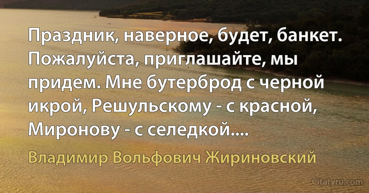 Праздник, наверное, будет, банкет. Пожалуйста, приглашайте, мы придем. Мне бутерброд с черной икрой, Решульскому - с красной, Миронову - с селедкой.... (Владимир Вольфович Жириновский)