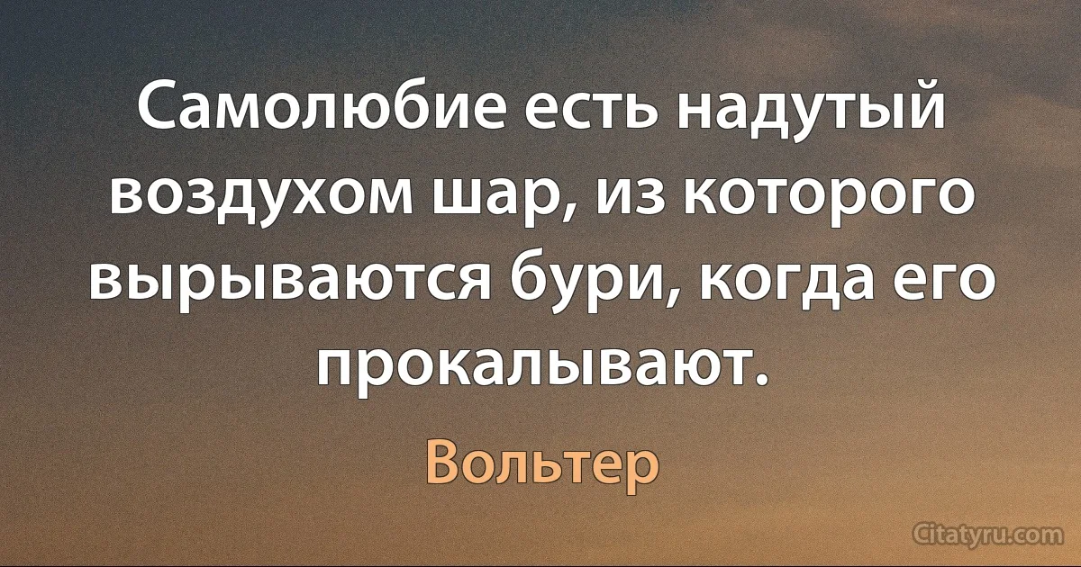 Самолюбие есть надутый воздухом шар, из которого вырываются бури, когда его прокалывают. (Вольтер)