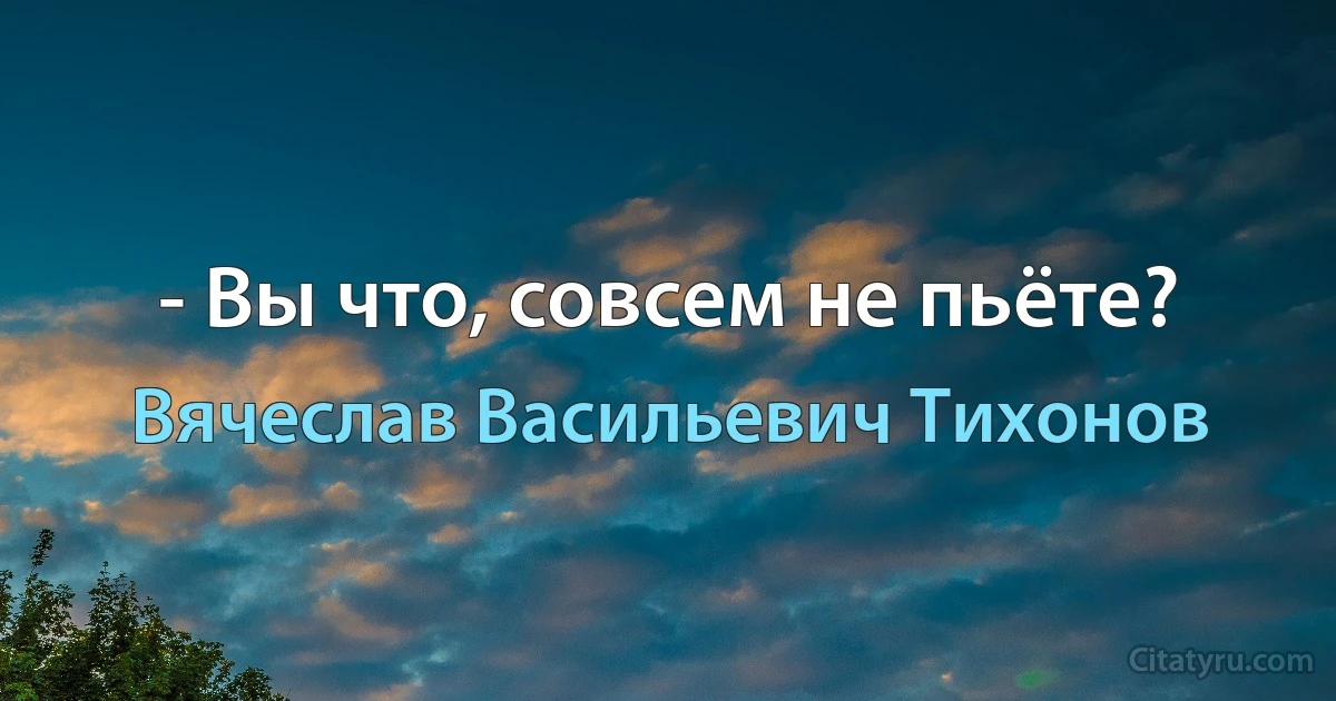 - Вы что, совсем не пьёте? (Вячеслав Васильевич Тихонов)