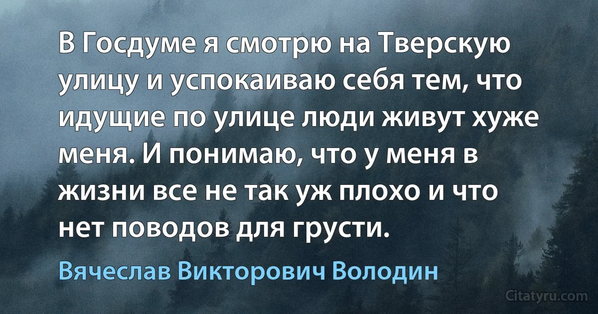 В Госдуме я смотрю на Тверскую улицу и успокаиваю себя тем, что идущие по улице люди живут хуже меня. И понимаю, что у меня в жизни все не так уж плохо и что нет поводов для грусти. (Вячеслав Викторович Володин)