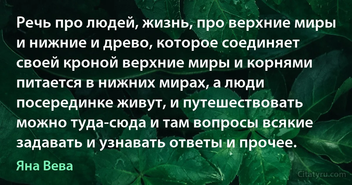 Речь про людей, жизнь, про верхние миры и нижние и древо, которое соединяет своей кроной верхние миры и корнями питается в нижних мирах, а люди посерединке живут, и путешествовать можно туда-сюда и там вопросы всякие задавать и узнавать ответы и прочее. (Яна Вева)