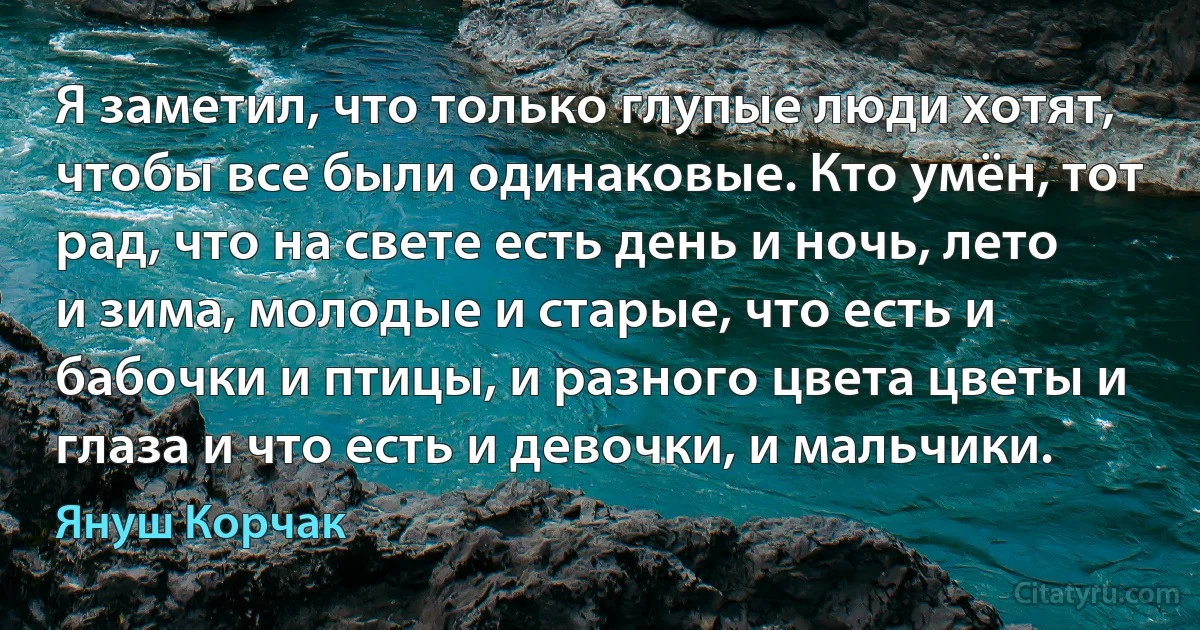 Я заметил, что только глупые люди хотят, чтобы все были одинаковые. Кто умён, тот рад, что на свете есть день и ночь, лето и зима, молодые и старые, что есть и бабочки и птицы, и разного цвета цветы и глаза и что есть и девочки, и мальчики. (Януш Корчак)