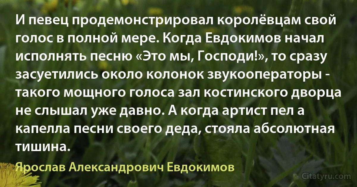 И певец продемонстрировал королёвцам свой голос в полной мере. Когда Евдокимов начал исполнять песню «Это мы, Господи!», то сразу засуетились около колонок звукооператоры - такого мощного голоса зал костинского дворца не слышал уже давно. А когда артист пел а капелла песни своего деда, стояла абсолютная тишина. (Ярослав Александрович Евдокимов)