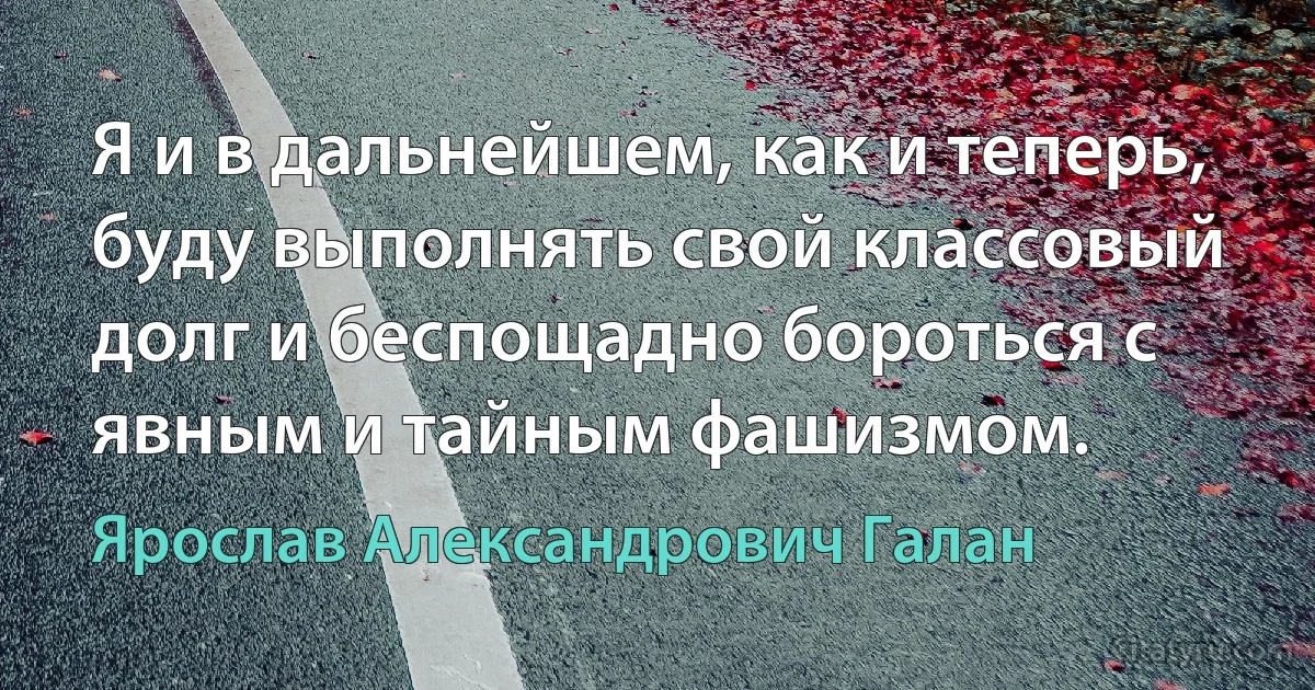 Я и в дальнейшем, как и теперь, буду выполнять свой классовый долг и беспощадно бороться с явным и тайным фашизмом. (Ярослав Александрович Галан)