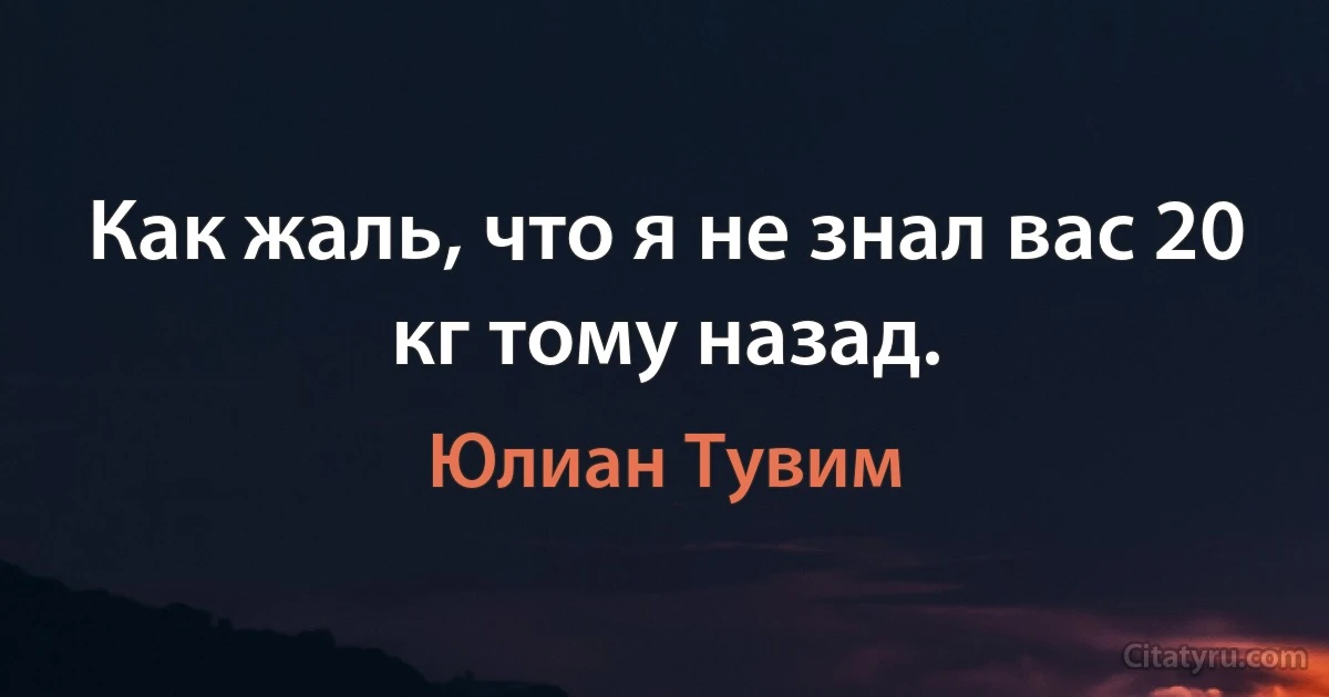 Как жаль, что я не знал вас 20 кг тому назад. (Юлиан Тувим)