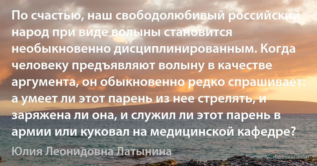 По счастью, наш свободолюбивый российский народ при виде волыны становится необыкновенно дисциплинированным. Когда человеку предъявляют волыну в качестве аргумента, он обыкновенно редко спрашивает: а умеет ли этот парень из нее стрелять, и заряжена ли она, и служил ли этот парень в армии или куковал на медицинской кафедре? (Юлия Леонидовна Латынина)