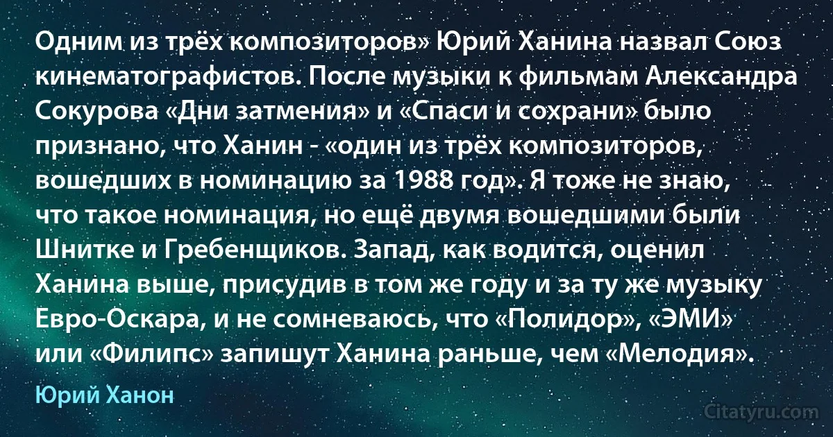 Одним из трёх композиторов» Юрий Ханина назвал Союз кинематографистов. После музыки к фильмам Александра Сокурова «Дни затмения» и «Спаси и сохрани» было признано, что Ханин - «один из трёх композиторов, вошедших в номинацию за 1988 год». Я тоже не знаю, что такое номинация, но ещё двумя вошедшими были Шнитке и Гребенщиков. Запад, как водится, оценил Ханина выше, присудив в том же году и за ту же музыку Евро-Оскара, и не сомневаюсь, что «Полидор», «ЭМИ» или «Филипс» запишут Ханина раньше, чем «Мелодия». (Юрий Ханон)