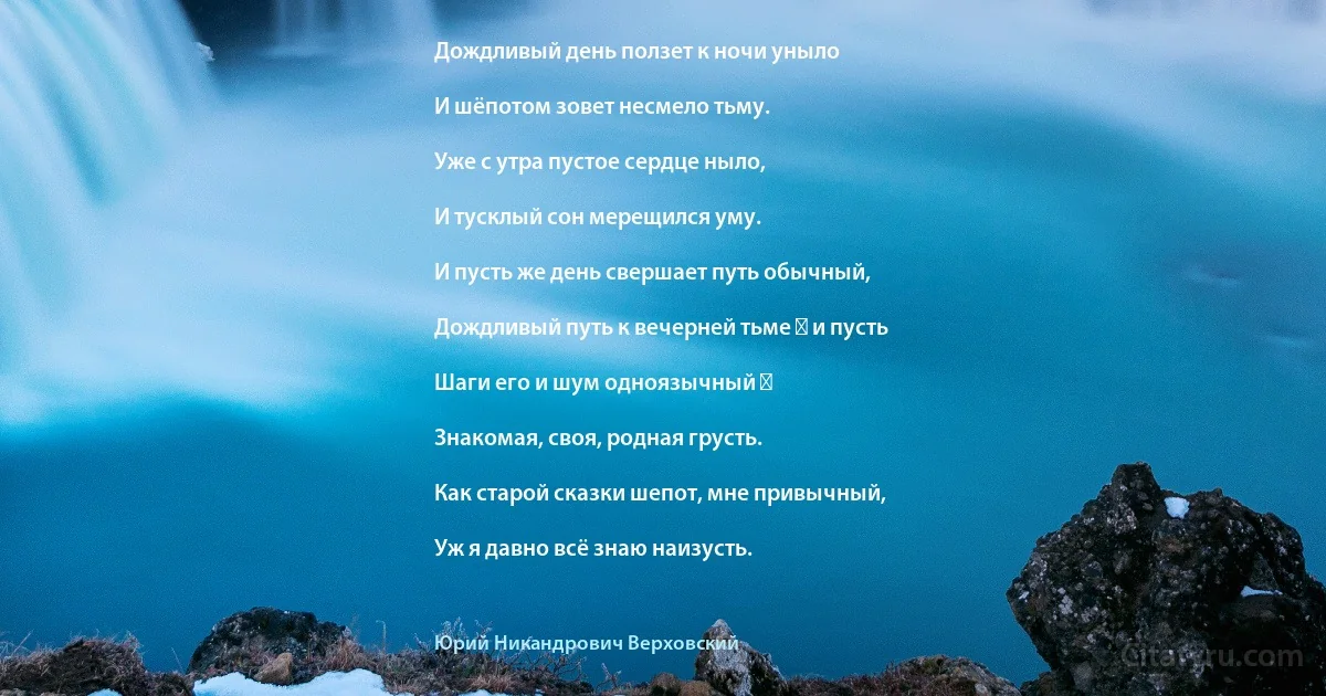 Дождливый день ползет к ночи уныло

И шёпотом зовет несмело тьму.

Уже с утра пустое сердце ныло,

И тусклый сон мерещился уму.

И пусть же день свершает путь обычный,

Дождливый путь к вечерней тьме ― и пусть

Шаги его и шум одноязычный ―

Знакомая, своя, родная грусть.

Как старой сказки шепот, мне привычный,

Уж я давно всё знаю наизусть. (Юрий Никандрович Верховский)