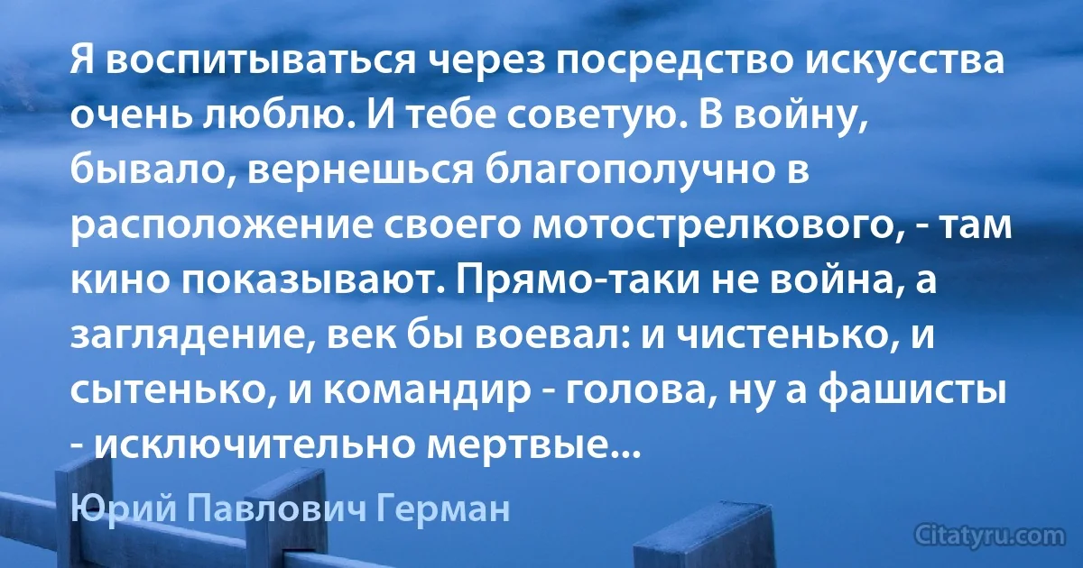 Я воспитываться через посредство искусства очень люблю. И тебе советую. В войну, бывало, вернешься благополучно в расположение своего мотострелкового, - там кино показывают. Прямо-таки не война, а заглядение, век бы воевал: и чистенько, и сытенько, и командир - голова, ну а фашисты - исключительно мертвые... (Юрий Павлович Герман)