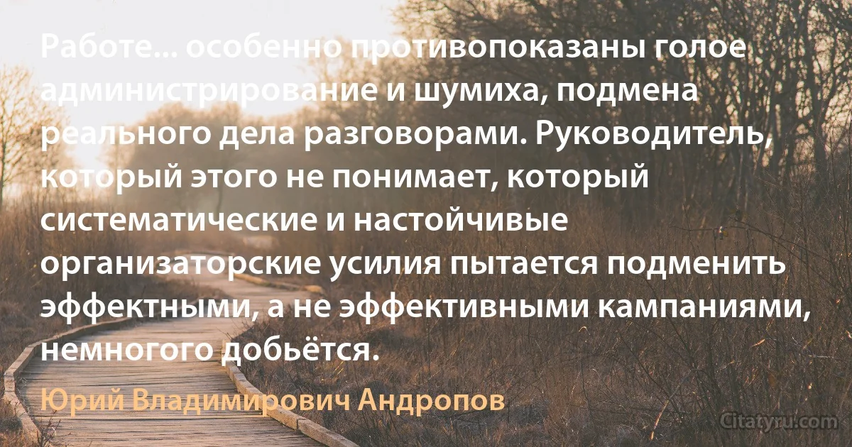 Работе... особенно противопоказаны голое администрирование и шумиха, подмена реального дела разговорами. Руководитель, который этого не понимает, который систематические и настойчивые организаторские усилия пытается подменить эффектными, а не эффективными кампаниями, немногого добьётся. (Юрий Владимирович Андропов)