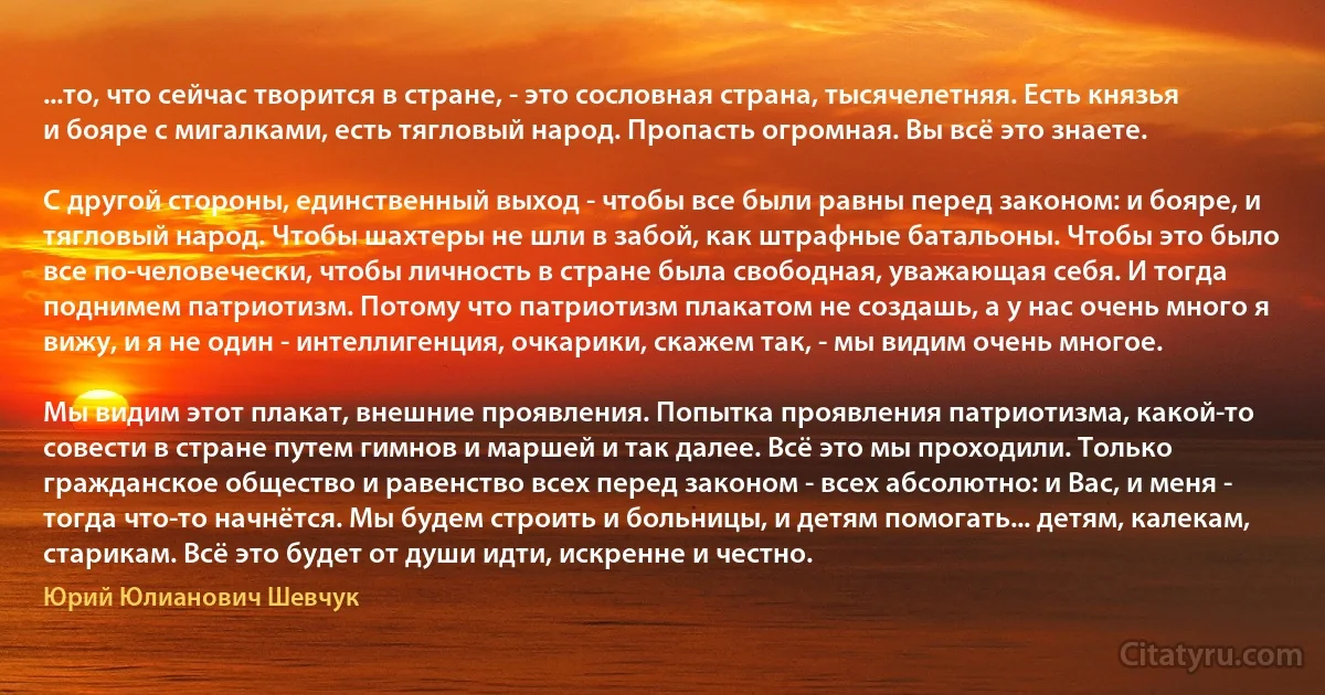 ...то, что сейчас творится в стране, - это сословная страна, тысячелетняя. Есть князья и бояре с мигалками, есть тягловый народ. Пропасть огромная. Вы всё это знаете.

С другой стороны, единственный выход - чтобы все были равны перед законом: и бояре, и тягловый народ. Чтобы шахтеры не шли в забой, как штрафные батальоны. Чтобы это было все по-человечески, чтобы личность в стране была свободная, уважающая себя. И тогда поднимем патриотизм. Потому что патриотизм плакатом не создашь, а у нас очень много я вижу, и я не один - интеллигенция, очкарики, скажем так, - мы видим очень многое.

Мы видим этот плакат, внешние проявления. Попытка проявления патриотизма, какой-то совести в стране путем гимнов и маршей и так далее. Всё это мы проходили. Только гражданское общество и равенство всех перед законом - всех абсолютно: и Вас, и меня - тогда что-то начнётся. Мы будем строить и больницы, и детям помогать... детям, калекам, старикам. Всё это будет от души идти, искренне и честно. (Юрий Юлианович Шевчук)