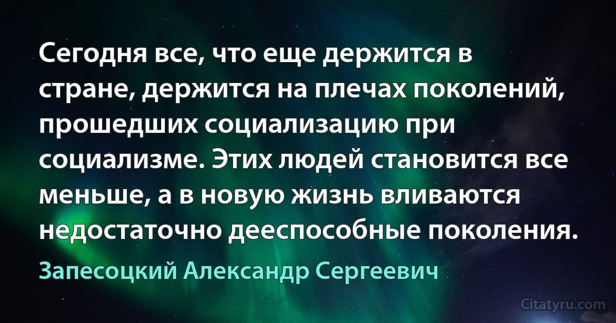 Сегодня все, что еще держится в стране, держится на плечах поколений, прошедших социализацию при социализме. Этих людей становится все меньше, а в новую жизнь вливаются недостаточно дееспособные поколения. (Запесоцкий Александр Сергеевич)