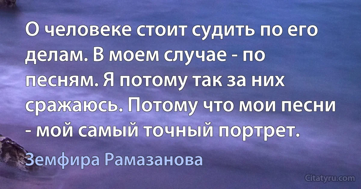 О человеке стоит судить по его делам. В моем случае - по песням. Я потому так за них сражаюсь. Потому что мои песни - мой самый точный портрет. (Земфира Рамазанова)