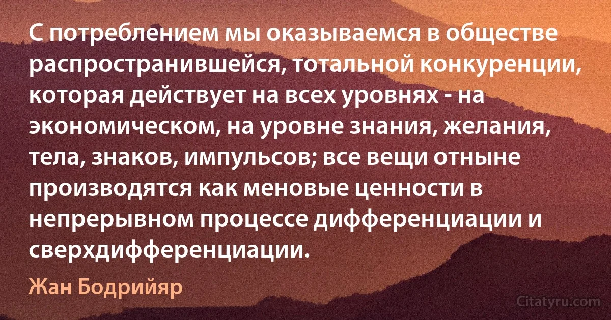 С потреблением мы оказываемся в обществе распространившейся, тотальной конкуренции, которая действует на всех уровнях - на экономическом, на уровне знания, желания, тела, знаков, импульсов; все вещи отныне производятся как меновые ценности в непрерывном процессе дифференциации и сверхдифференциации. (Жан Бодрийяр)