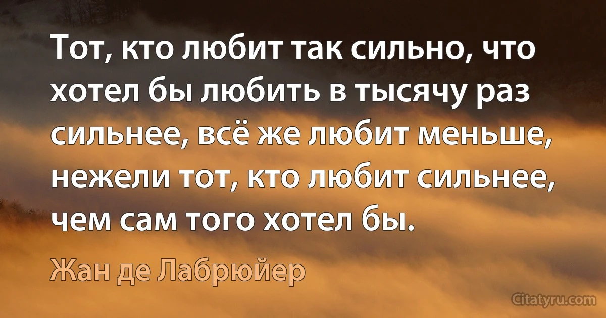 Тот, кто любит так сильно, что хотел бы любить в тысячу раз сильнее, всё же любит меньше, нежели тот, кто любит сильнее, чем сам того хотел бы. (Жан де Лабрюйер)