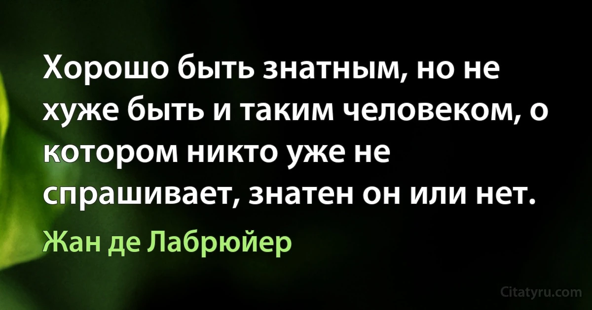 Хорошо быть знатным, но не хуже быть и таким человеком, о котором никто уже не спрашивает, знатен он или нет. (Жан де Лабрюйер)