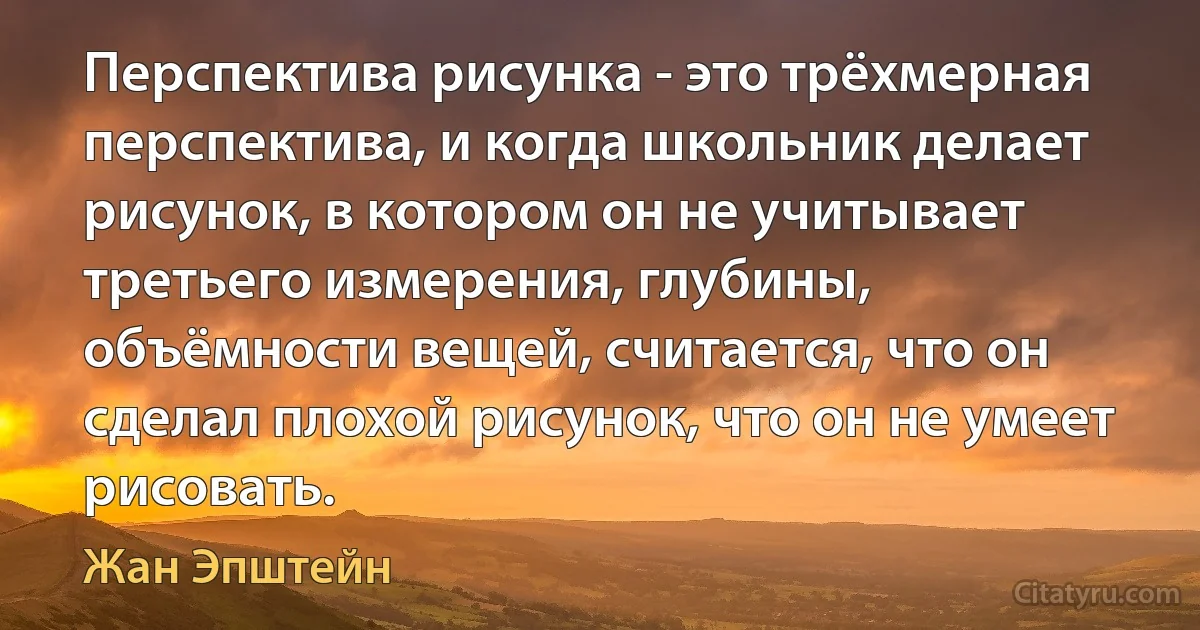 Перспектива рисунка - это трёхмерная перспектива, и когда школьник делает рисунок, в котором он не учитывает третьего измерения, глубины, объёмности вещей, считается, что он сделал плохой рисунок, что он не умеет рисовать. (Жан Эпштейн)