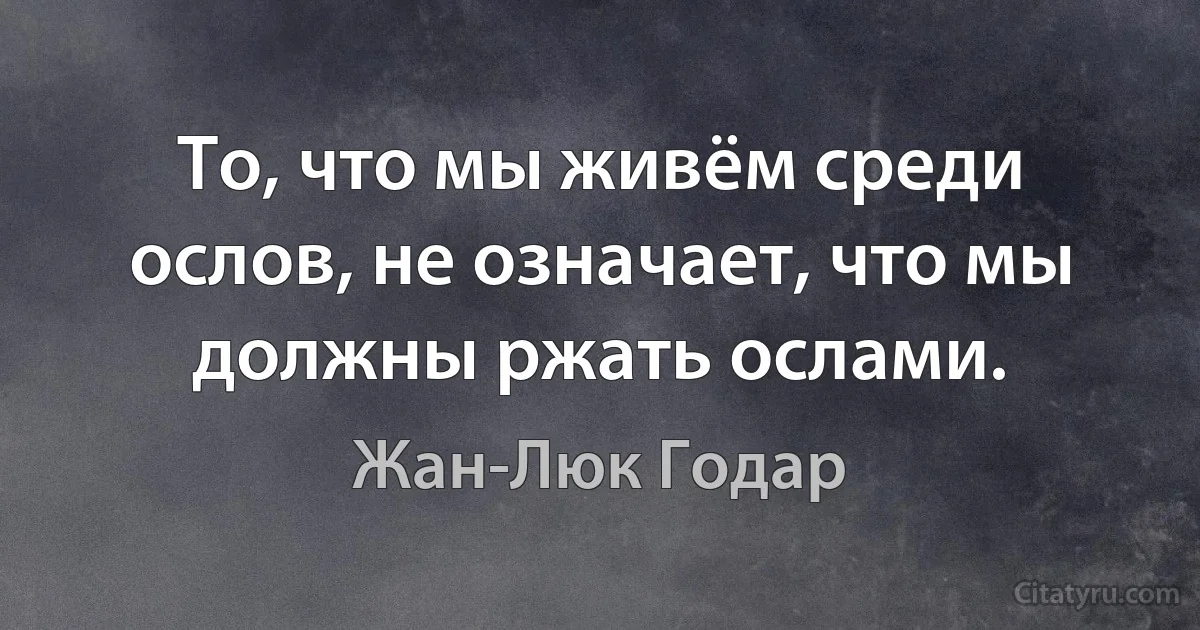 То, что мы живём среди ослов, не означает, что мы должны ржать ослами. (Жан-Люк Годар)