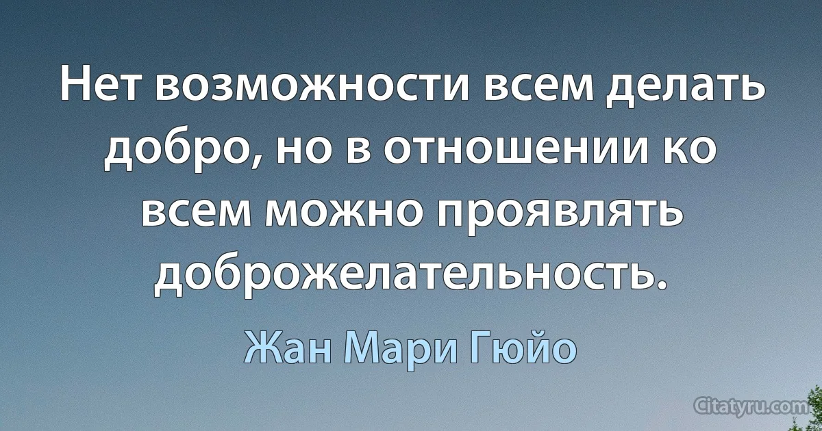 Нет возможности всем делать добро, но в отношении ко всем можно проявлять доброжелательность. (Жан Мари Гюйо)