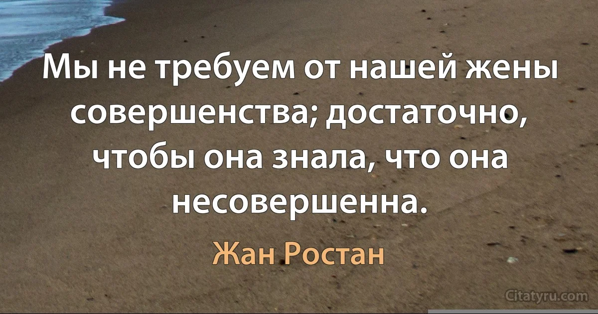 Мы не требуем от нашей жены совершенства; достаточно, чтобы она знала, что она несовершенна. (Жан Ростан)