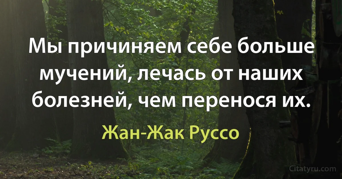 Мы причиняем себе больше мучений, лечась от наших болезней, чем перенося их. (Жан-Жак Руссо)